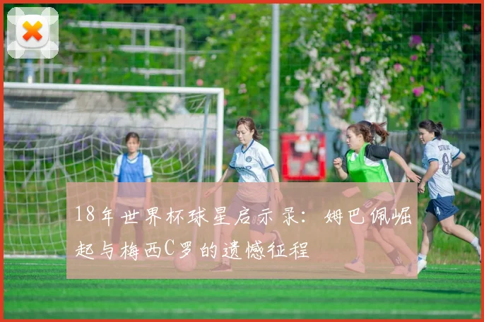 18年世界杯球星启示录：姆巴佩崛起与梅西C罗的遗憾征程