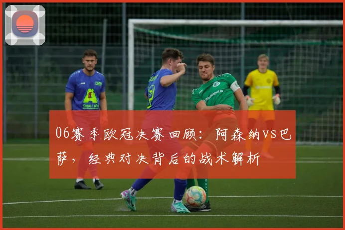 06赛季欧冠决赛回顾：阿森纳vs巴萨，经典对决背后的战术解析