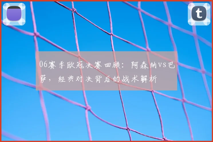 06赛季欧冠决赛回顾：阿森纳vs巴萨，经典对决背后的战术解析