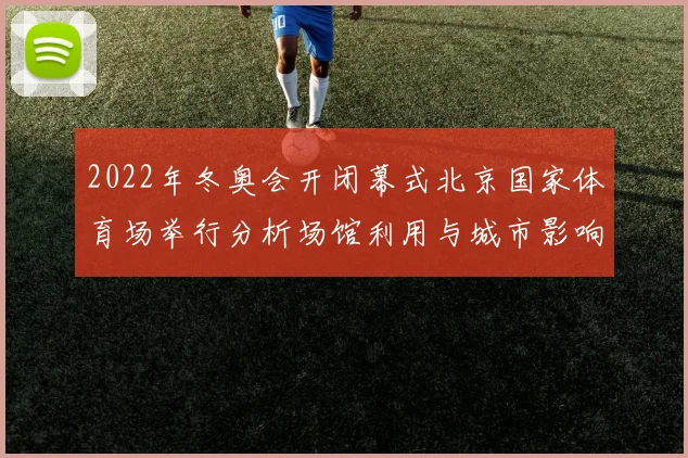 2022年冬奥会开闭幕式北京国家体育场举行分析场馆利用与城市影响