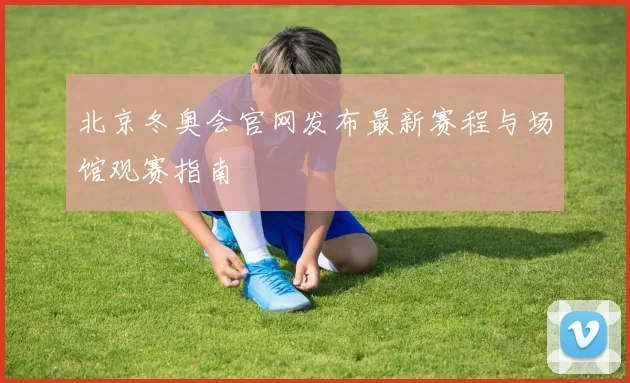 北京冬奥会官网发布最新赛程与场馆观赛指南