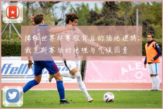 揭秘世界杯赛程背后的场地逻辑：俄罗斯赛场的地理与气候因素
