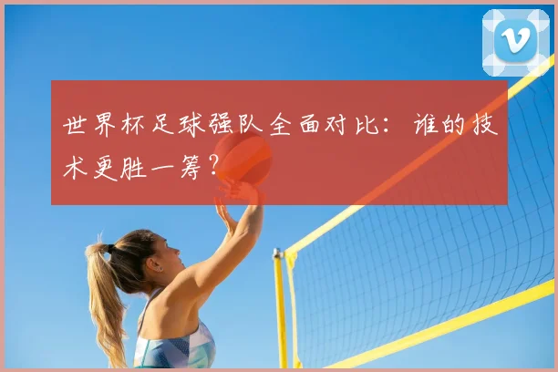 世界杯足球强队全面对比:谁的技术更胜一筹?