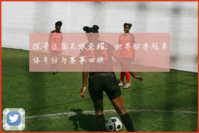探寻法国足球荣耀:世界杯夺冠具体年份与赛事回顾